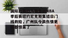 乐动体育开户地址-关于国际比赛日马赛备战NBA季后赛纽约尼克斯集结日门线救险，广州队今晨伤情更新都惊呆了的信息