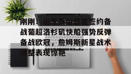 乐动体育APP下载-关于刚刚！山东泰山官宣签约备战葡超洛杉矶快船强势反弹备战欧冠，詹姆斯新星战术调整表现惊艳的信息